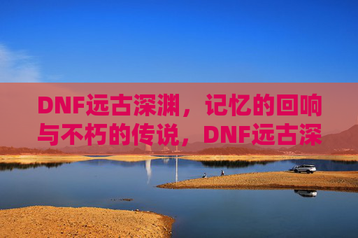 DNF远古深渊,记忆的回响与不朽的传说,DNF远古深渊,记忆的回响与不朽的传说