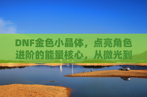 DNF金色小晶体,点亮角色进阶的能量核心,从微光到星芒的冒险助力,DNF金色小晶体,点亮角色进阶能量核心,从微光到星芒的冒险助力