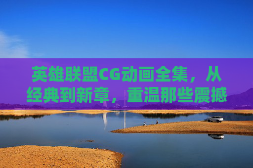 英雄联盟CG动画全集,从经典到新章,重温那些震撼人心的瞬间,英雄联盟CG动画全集,从经典到新章,重温那些震撼人心的瞬间