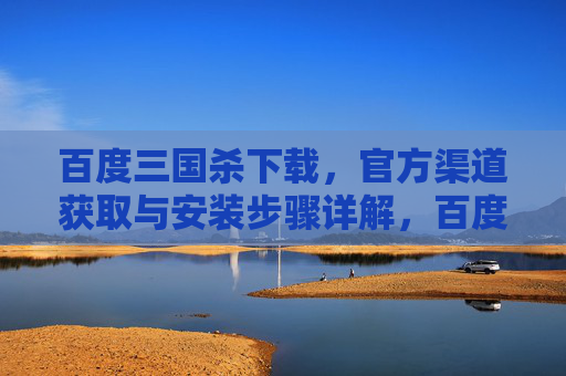 百度三国杀下载，官方渠道获取与安装步骤详解，百度三国杀下载，官方渠道获取与安装步骤详解