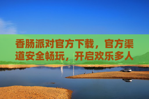 香肠派对官方下载，官方渠道安全畅玩，开启欢乐多人冒险之旅，香肠派对官方下载，安全畅玩，开启欢乐多人冒险之旅