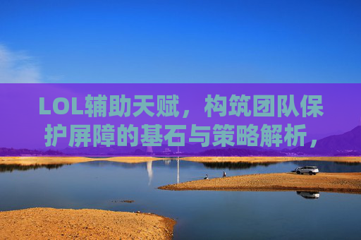 LOL辅助天赋,构筑团队保护屏障的基石与策略解析,LOL辅助天赋,构筑团队保护屏障的基石与策略解析