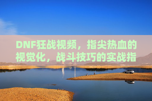 DNF狂战视频，指尖热血的视觉化，战斗技巧的实战指南，DNF狂战视频，指尖热血的视觉化，战斗技巧的实战指南