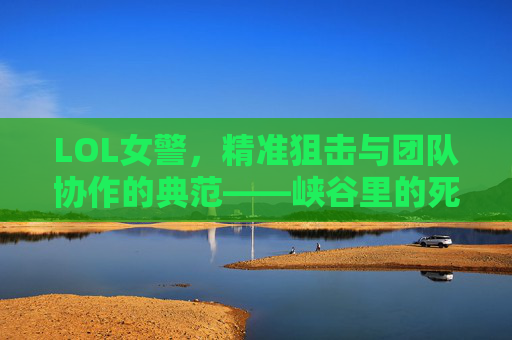 LOL女警，精准狙击与团队协作的典范——峡谷里的死神与定海神针，LOL女警，精准狙击与团队协作的典范——峡谷里的死神与定海神针