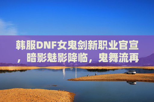 韩服DNF女鬼剑新职业官宣，暗影魅影降临，鬼舞流再启时代，鬼泣玩法迎来革新！韩服DNF女鬼剑新职业官宣，暗影魅影降临，鬼舞流革新玩法时代
