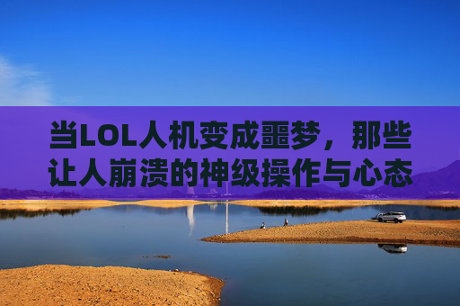当LOL人机变成噩梦，那些让人崩溃的神级操作与心态博弈，当LOL人机变成噩梦，神级操作与心态博弈的崩溃瞬间
