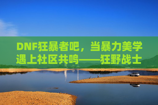 DNF狂暴者吧,当暴力美学遇上社区共鸣——狂野战士的数字江湖,DNF狂暴者吧,当暴力美学遇上社区共鸣——狂野战士的数字江湖