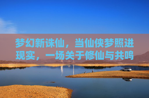梦幻新诛仙,当仙侠梦照进现实,一场关于修仙与共鸣的数字盛宴,梦幻新诛仙,当仙侠梦照进现实,一场关于修仙与共鸣的数字盛宴