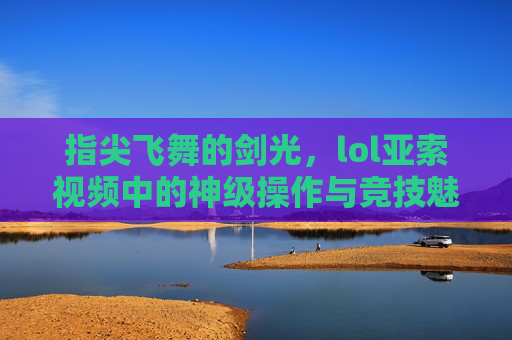 指尖飞舞的剑光，lol亚索视频中的神级操作与竞技魅力，指尖飞舞的剑光，lol亚索视频中的神级操作与竞技魅力