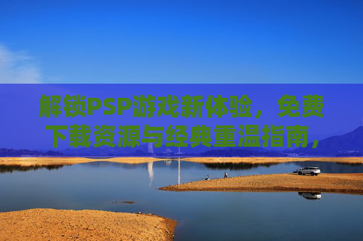 解锁PSP游戏新体验，免费下载资源与经典重温指南，解锁PSP游戏新体验，免费资源下载与经典重温指南