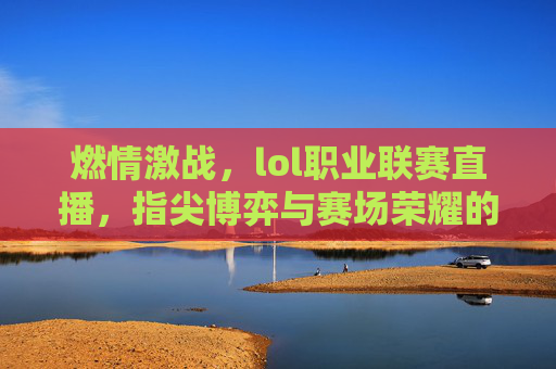 燃情激战,lol职业联赛直播,指尖博弈与赛场荣耀的实时呈现,燃情激战,LOL职业联赛直播,指尖博弈与赛场荣耀的实时呈现