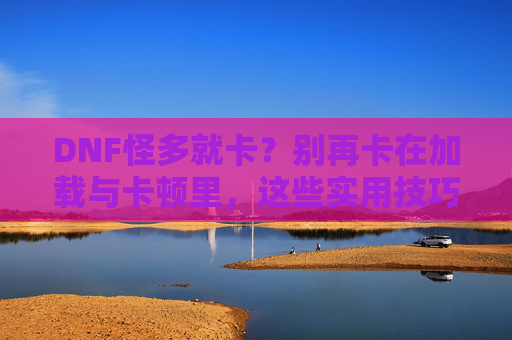 DNF怪多就卡？别再卡在加载与卡顿里，这些实用技巧帮你优化游戏体验，DNF怪多就卡？加载与卡顿优化技巧，轻松提升游戏体验