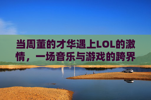 当周董的才华遇上LOL的激情，一场音乐与游戏的跨界碰撞，当周董的才华遇上LOL的激情，一场音乐与游戏的跨界碰撞