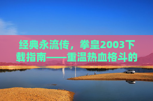 经典永流传，拳皇2003下载指南——重温热血格斗的巅峰之作，经典永流传，拳皇2003下载指南——重温热血格斗的巅峰之作