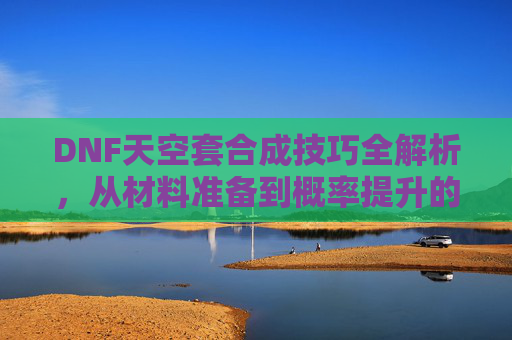 DNF天空套合成技巧全解析，从材料准备到概率提升的实战攻略，DNF天空套合成技巧全解析，从材料准备到概率提升的实战攻略
