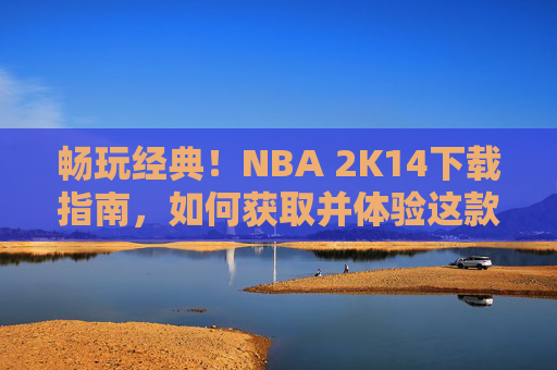 畅玩经典!NBA 2K14下载指南,如何获取并体验这款篮球模拟大作,NBA 2K14下载指南,畅玩经典篮球模拟大作