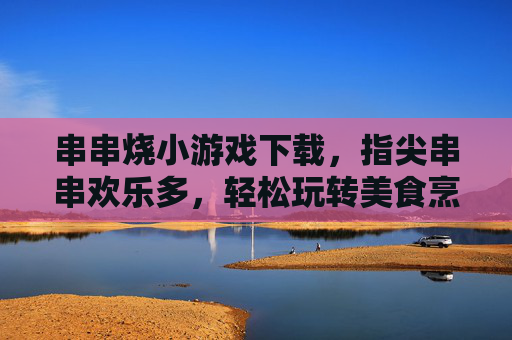 串串烧小游戏下载，指尖串串欢乐多，轻松玩转美食烹饪乐趣，串串烧小游戏下载，指尖欢乐烹饪，尽享美食乐趣