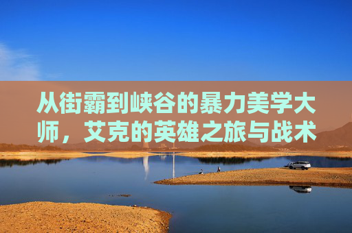 从街霸到峡谷的暴力美学大师，艾克的英雄之旅与战术魅力，从街霸到峡谷的暴力美学大师，艾克的英雄之旅与战术魅力