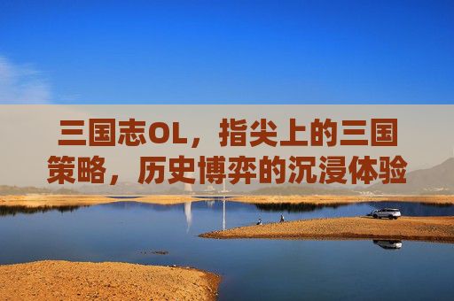 三国志OL,指尖上的三国策略,历史博弈的沉浸体验,三国志OL,指尖上的三国策略,历史博弈的沉浸体验