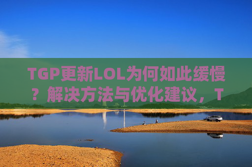 TGP更新LOL为何如此缓慢?解决方法与优化建议,TGP更新LOL为何如此缓慢?解决方法与优化建议