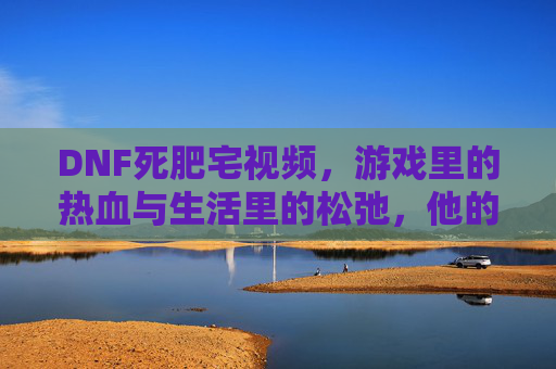 DNF死肥宅视频，游戏里的热血与生活里的松弛，他的宅不是孤僻，是热爱与自由，DNF死肥宅，游戏里的热血与生活里的松弛，宅是热爱与自由的体现