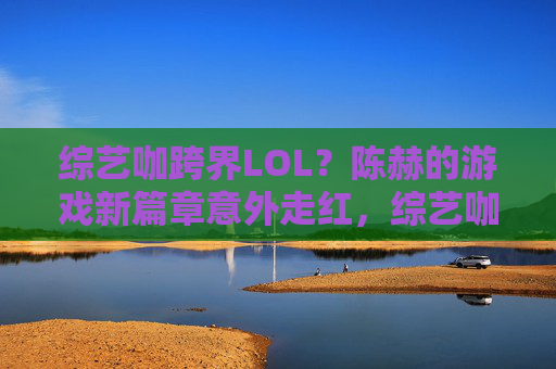 综艺咖跨界LOL?陈赫的游戏新篇章意外走红,综艺咖跨界LOL?陈赫的游戏新篇章意外走红