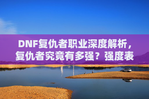 DNF复仇者职业深度解析，复仇者究竟有多强？强度表现与玩法技巧全解析，DNF复仇者职业深度解析，强度表现与玩法技巧全解析