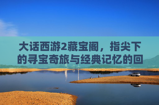 大话西游2藏宝阁，指尖下的寻宝奇旅与经典记忆的回响，大话西游2藏宝阁，指尖下的寻宝奇旅与经典记忆的回响