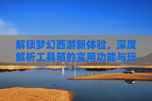 解锁梦幻西游新体验，深度解析工具箱的实用功能与玩法技巧，解锁梦幻西游新体验，深度解析工具箱的实用功能与玩法技巧