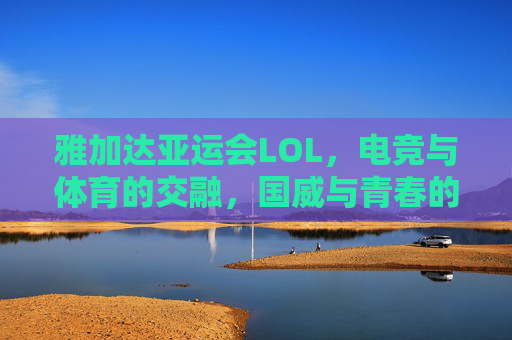 雅加达亚运会LOL，电竞与体育的交融，国威与青春的共鸣——记中国战队闪耀赛场，雅加达亚运会LOL，电竞与体育的交融，国威与青春的共鸣——记中国战队闪耀赛场