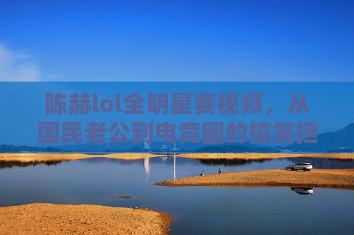 陈赫lol全明星赛视频,从国民老公到电竞圈的搞笑担当,这段视频为何引发全网热议?陈赫lol全明星赛视频,从国民老公到电竞圈搞笑担当,为何引爆全网讨论?
