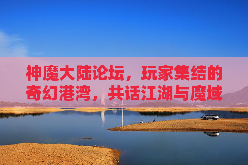 神魔大陆论坛，玩家集结的奇幻港湾，共话江湖与魔域的史诗篇章，神魔大陆论坛，玩家集结的奇幻港湾，共话江湖与魔域的史诗篇章