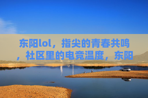 东阳lol，指尖的青春共鸣，社区里的电竞温度，东阳lol，指尖的青春共鸣，社区里的电竞温度