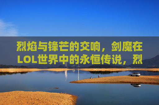 烈焰与锋芒的交响，剑魔在LOL世界中的永恒传说，烈焰与锋芒的交响，剑魔在LOL世界中的永恒传说