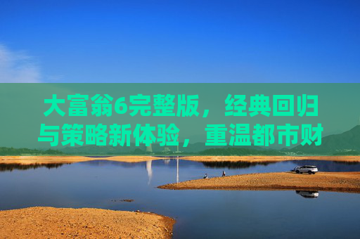 大富翁6完整版，经典回归与策略新体验，重温都市财富博弈的乐趣，大富翁6完整版，经典回归与策略新体验，重温都市财富博弈的乐趣