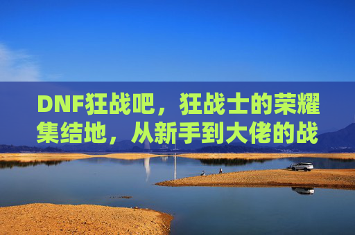 DNF狂战吧，狂战士的荣耀集结地，从新手到大佬的战斗号角，DNF狂战吧，狂战士的荣耀集结地，从新手到大佬的战斗号角