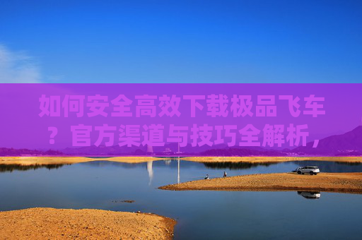 如何安全高效下载极品飞车？官方渠道与技巧全解析，如何安全高效下载极品飞车？官方渠道与技巧全解析