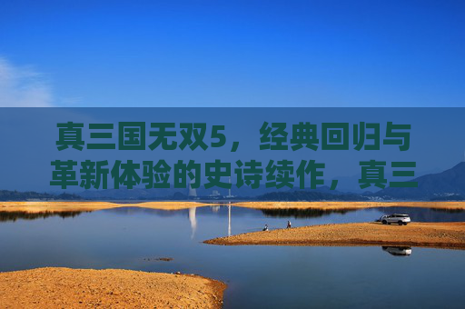 真三国无双5，经典回归与革新体验的史诗续作，真三国无双5，经典回归与革新体验的史诗续作