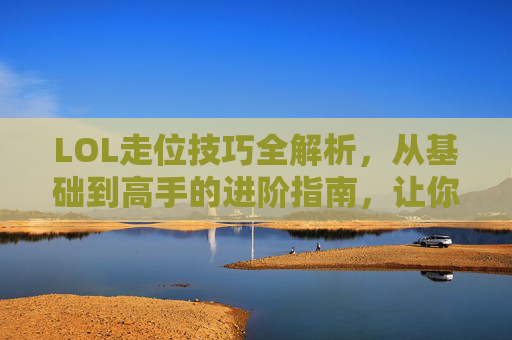 LOL走位技巧全解析,从基础到高手的进阶指南,让你在团战中游刃有余,LOL走位技巧全解析,从基础到高手的进阶指南,让你在团战中游刃有余
