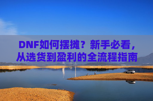 DNF如何摆摊？新手必看，从选货到盈利的全流程指南，DNF如何摆摊？新手必看，从选货到盈利的全流程指南