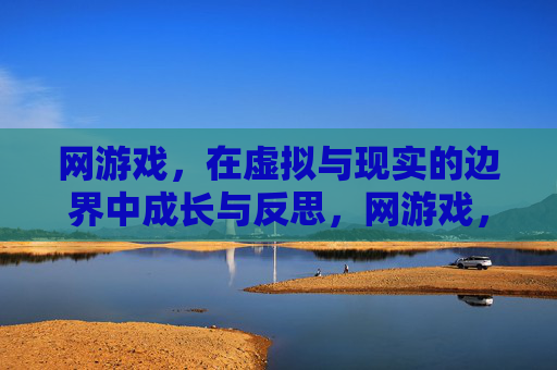 网游戏,在虚拟与现实的边界中成长与反思,网游戏,在虚拟与现实的边界中成长与反思
