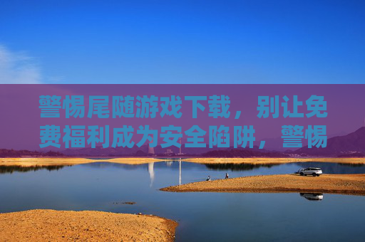 警惕尾随游戏下载,别让免费福利成为安全陷阱,警惕尾随游戏下载,别让免费福利成为安全陷阱