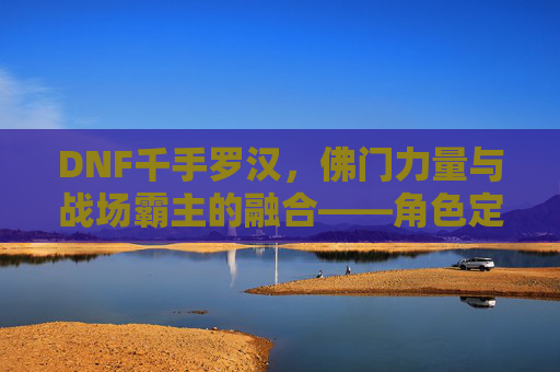 DNF千手罗汉,佛门力量与战场霸主的融合——角色定位与玩法深度解析,DNF千手罗汉,佛门力量与战场霸主的融合——角色定位与玩法深度解析