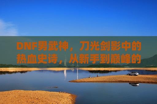 DNF男武神,刀光剑影中的热血史诗,从新手到巅峰的极限挑战与荣耀加冕,DNF男武神,刀光剑影中的热血史诗,从新手到巅峰的极限挑战与荣耀加冕