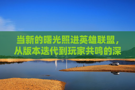 当新的曙光照进英雄联盟，从版本迭代到玩家共鸣的深层探索，当新曙光照进英雄联盟，从版本迭代到玩家共鸣的深层探索