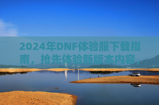 2024年DNF体验服下载指南，抢先体验新版本内容，为正式服更新做准备！2024年DNF体验服下载指南，抢先体验新版本内容，为正式服更新做准备