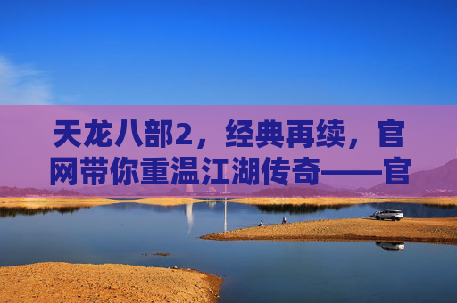 天龙八部2，经典再续，官网带你重温江湖传奇——官方平台，玩转新江湖，天龙八部2，经典再续，官网带你重温江湖传奇，玩转新江湖