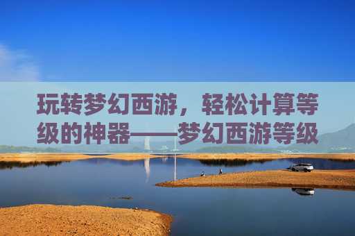 玩转梦幻西游,轻松计算等级的神器——梦幻西游等级计算器详解,玩转梦幻西游,轻松计算等级的神器——梦幻西游等级计算器详解
