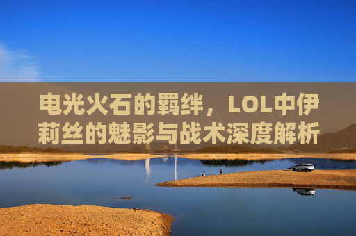 电光火石的羁绊,LOL中伊莉丝的魅影与战术深度解析,电光火石的羁绊,LOL伊莉丝魅影与战术深度解析