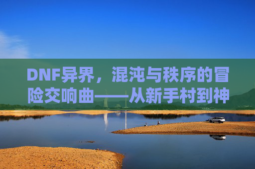 DNF异界,混沌与秩序的冒险交响曲——从新手村到神界征途的史诗篇章,DNF异界,混沌与秩序的冒险交响曲——从新手村到神界征途的史诗篇章